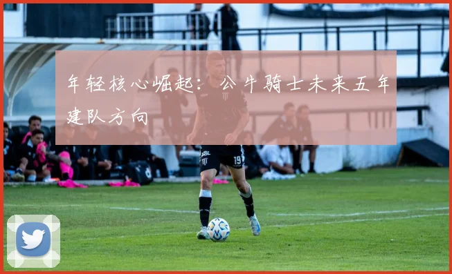 年轻核心崛起：公牛骑士未来五年建队方向