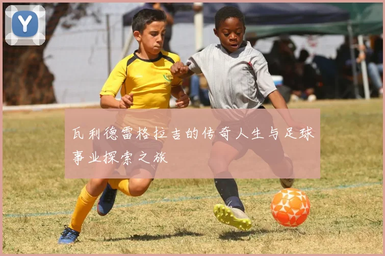 瓦利德雷格拉吉的传奇人生与足球事业探索之旅