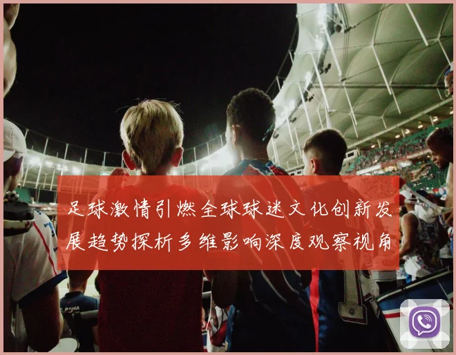 足球激情引燃全球球迷文化创新发展趋势探析多维影响深度观察视角