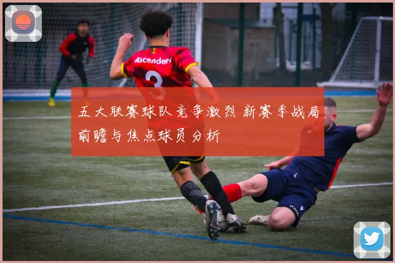 五大联赛球队竞争激烈 新赛季战局前瞻与焦点球员分析