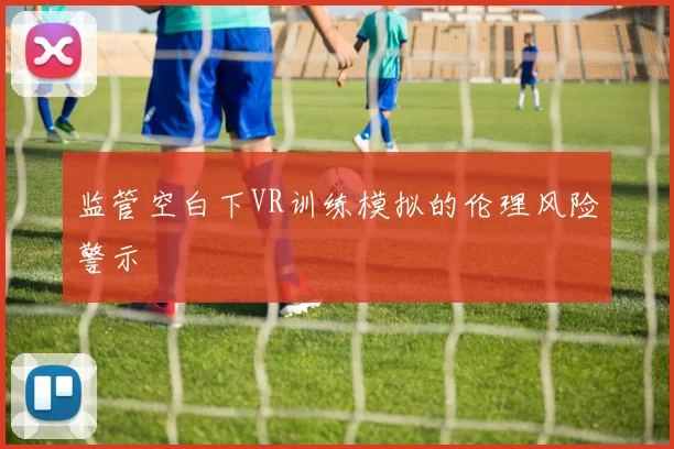 监管空白下VR训练模拟的伦理风险警示