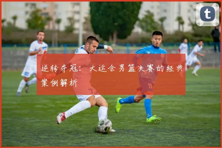 逆转夺冠：大运会男篮决赛的经典案例解析