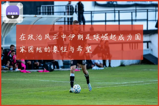 在政治风云中伊朗足球崛起成为国家团结的象征与希望