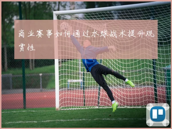 商业赛事如何通过水球战术提升观赏性