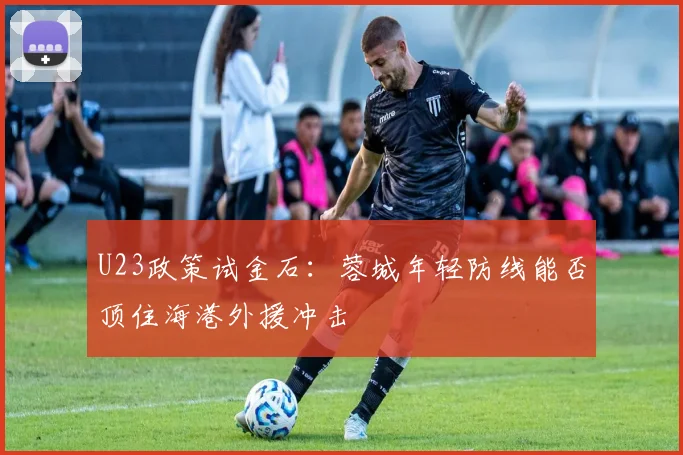 U23政策试金石：蓉城年轻防线能否顶住海港外援冲击