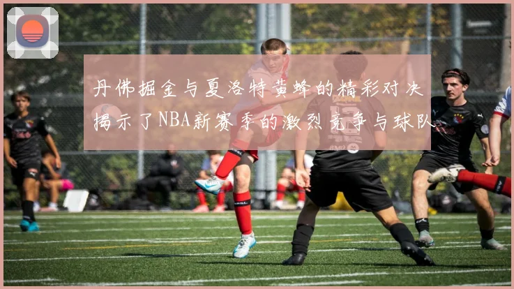 丹佛掘金与夏洛特黄蜂的精彩对决揭示了NBA新赛季的激烈竞争与球队实力的较量