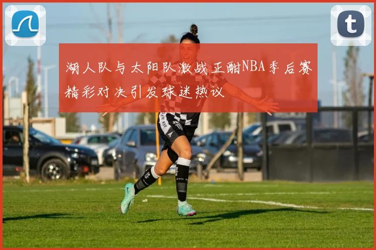 湖人队与太阳队激战正酣NBA季后赛精彩对决引发球迷热议