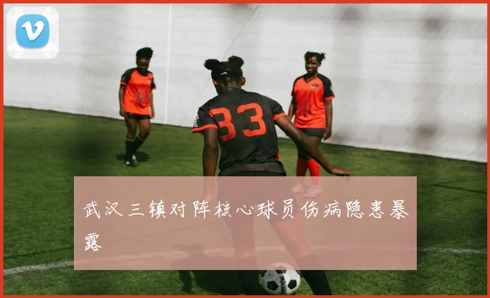 武汉三镇对阵核心球员伤病隐患暴露